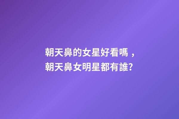 朝天鼻的女星好看嗎，朝天鼻女明星都有誰？